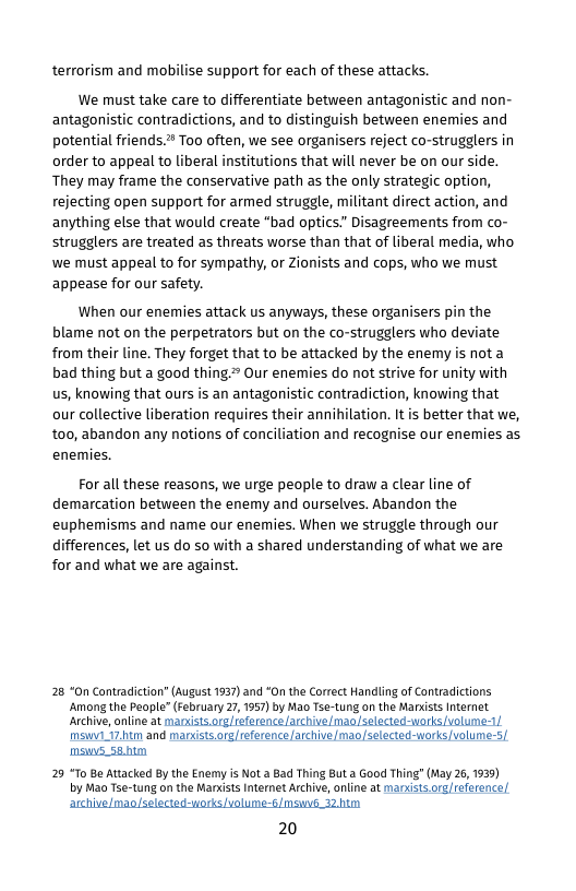 terrorism and mobilise support for each of these attacks.  We must take care to differentiate between antagonistic and non- antagonistic contradictions, and to distinguish between enemies and potential friends.™ Too often, we see organisers reject co-strugglers in order to appeal to liberal institutions that will never be on our side. They may frame the conservative path as the only strategic option, rejecting open support for armed struggle, militant direct action, and anything else that would create "bad optics”” Disagreements from co- strugglers are treated as threats worse than that of liberal media, who, we must appeal to for sympathy, o Zionists and cops, who we must appease for our safety.  When our enemies attack us anyways, these organisers pin the blame not on the perpetrators but on the co-strugglers who deviate from their line. They forget that to be attacked by the enemy is not a bad thing but a good thing.# Our enemies do not strive for unity with us, knowing that ours is an antagonistic contradiction, knowing that our collective liberation requires their annihilation. It is better that we, t00, abandon any notions of conciliation and recognise our enemies as enemies.  For all these reasons, we urge people to draw a clear line of demarcation between the enemy and ourselves. Abandon the euphemisms and name our enemies. When we struggle through our differences, let us do so with a shared understanding of what we are for and what we are against.  28 “n Contradiction” (August 1937) and “On the Correct Handling of Contradictions Amang the People” (February 27, 1957) by Mao Tse-tung on the Marxiss Internet Archive,online at manists.org/reference /archive/maoselected-works volume-1 mswy1_172.tm and marxists.org/reference archive mao/selected-works volumer5|  msws_se.htm  29 “To Be Attacked By the Enemy is Not.a Bad Thing But a Good Thing (May 26, 1939) by Mao Tse-tung on the Marits Internet Archive, online at manxists.org/reference/  archive/mao/selected-uorks volume-5/msw_T2 him 20  
